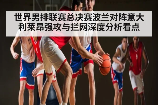 世界男排联赛总决赛波兰对阵意大利莱昂强攻与拦网深度分析看点
