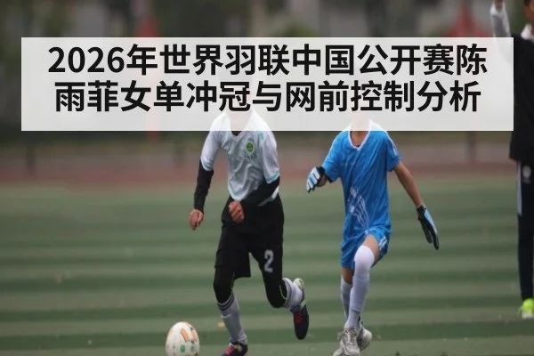 2026年世界羽联中国公开赛陈雨菲女单冲冠与网前控制分析