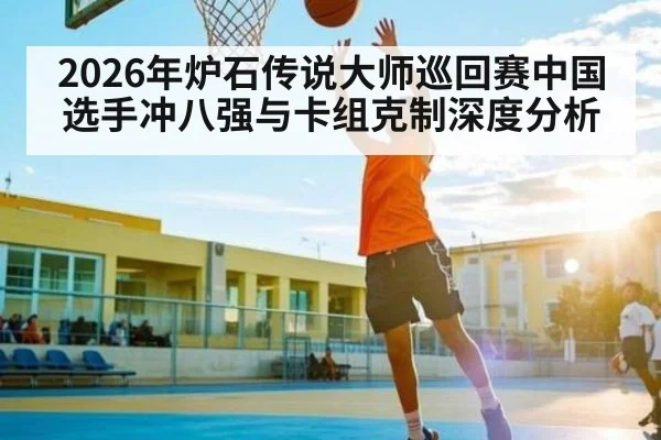 2026年炉石传说大师巡回赛中国选手冲八强与卡组克制深度分析